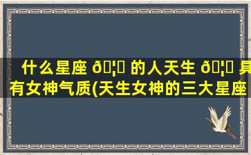 什么星座 🦅 的人天生 🦆 具有女神气质(天生女神的三大星座是什么)